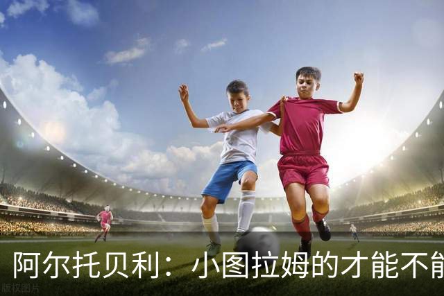 阿尔托贝利：小图拉姆的才能不能轻言放弃，皮奥应专注进攻